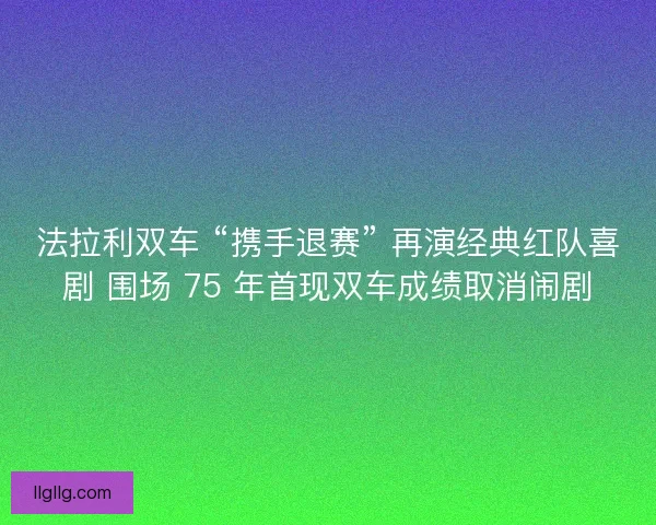 法拉利双车 “携手退赛” 再演经典红队喜剧 围场 75 年首现双车成绩取消闹剧