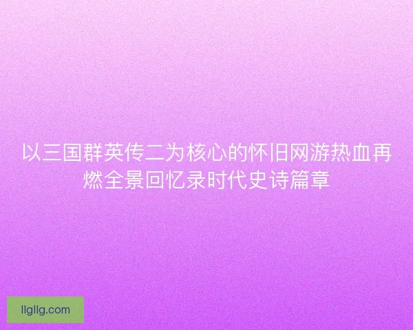 以三国群英传二为核心的怀旧网游热血再燃全景回忆录时代史诗篇章