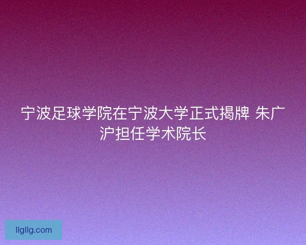 宁波足球学院在宁波大学正式揭牌 朱广沪担任学术院长
