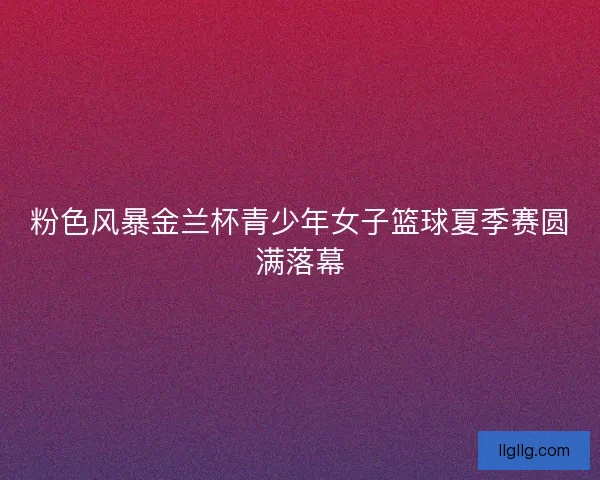 粉色风暴金兰杯青少年女子篮球夏季赛圆满落幕