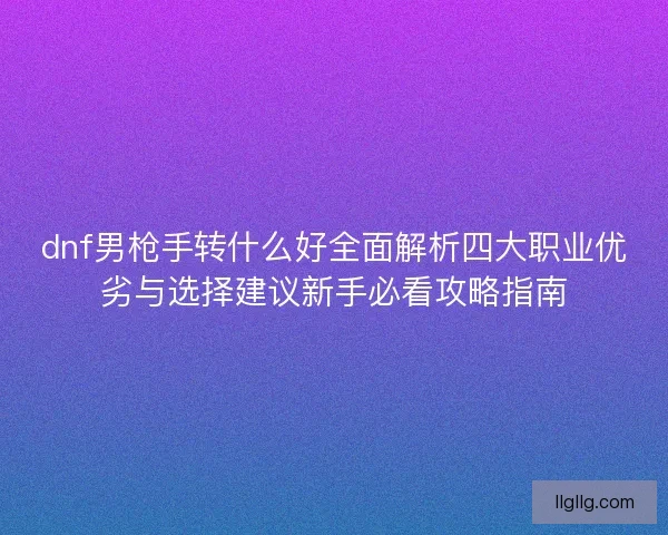 dnf男枪手转什么好全面解析四大职业优劣与选择建议新手必看攻略指南