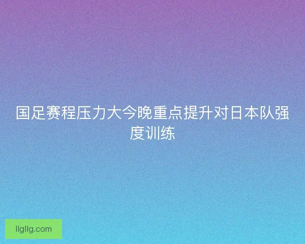 国足赛程压力大今晚重点提升对日本队强度训练